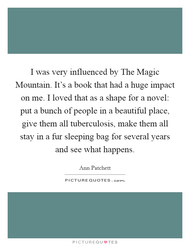 I was very influenced by The Magic Mountain. It's a book that had a huge impact on me. I loved that as a shape for a novel: put a bunch of people in a beautiful place, give them all tuberculosis, make them all stay in a fur sleeping bag for several years and see what happens Picture Quote #1