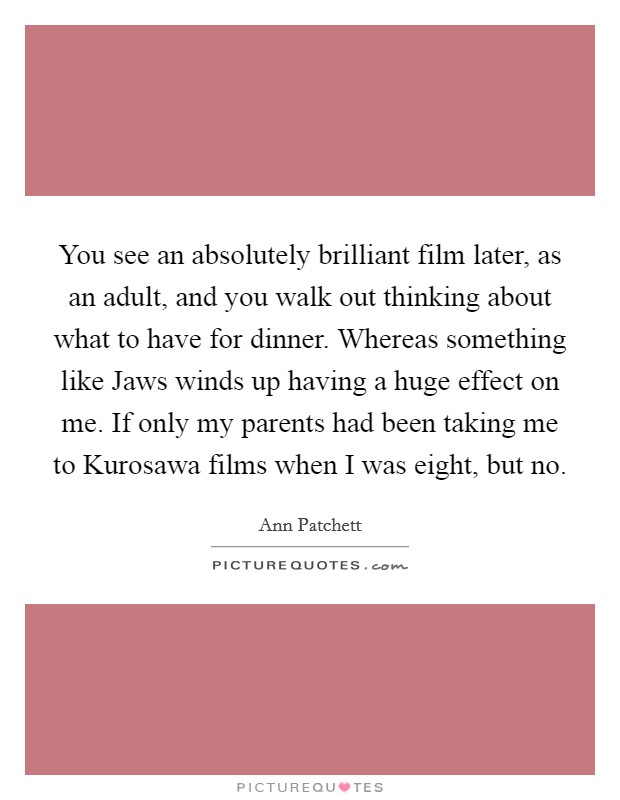 You see an absolutely brilliant film later, as an adult, and you walk out thinking about what to have for dinner. Whereas something like Jaws winds up having a huge effect on me. If only my parents had been taking me to Kurosawa films when I was eight, but no Picture Quote #1