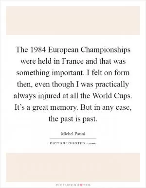 The 1984 European Championships were held in France and that was something important. I felt on form then, even though I was practically always injured at all the World Cups. It’s a great memory. But in any case, the past is past Picture Quote #1