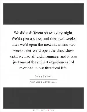 We did a different show every night. We’d open a show, and then two weeks later we’d open the next show. and two weeks later we’d open the third show until we had all eight running. and it was just one of the richest experiences I’d ever had in my theatrical life Picture Quote #1