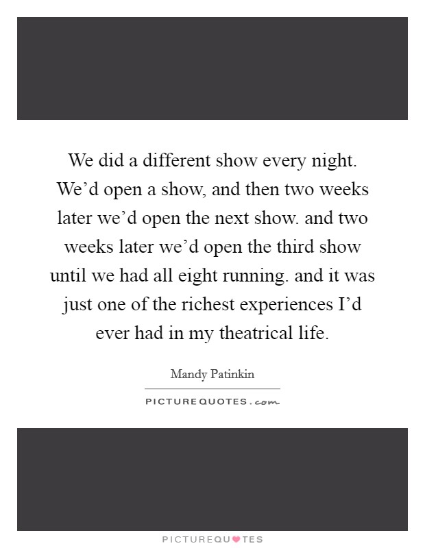 We did a different show every night. We'd open a show, and then two weeks later we'd open the next show. and two weeks later we'd open the third show until we had all eight running. and it was just one of the richest experiences I'd ever had in my theatrical life Picture Quote #1