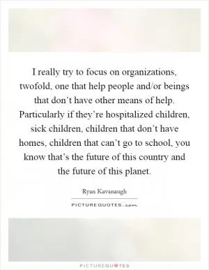 I really try to focus on organizations, twofold, one that help people and/or beings that don’t have other means of help. Particularly if they’re hospitalized children, sick children, children that don’t have homes, children that can’t go to school, you know that’s the future of this country and the future of this planet Picture Quote #1