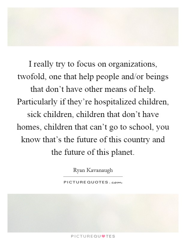 I really try to focus on organizations, twofold, one that help people and/or beings that don't have other means of help. Particularly if they're hospitalized children, sick children, children that don't have homes, children that can't go to school, you know that's the future of this country and the future of this planet Picture Quote #1
