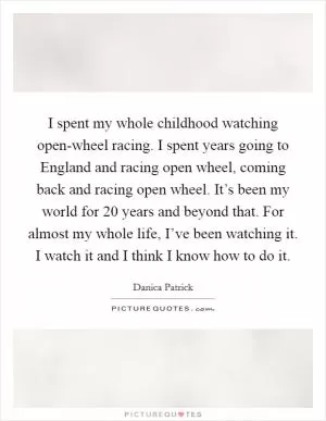 I spent my whole childhood watching open-wheel racing. I spent years going to England and racing open wheel, coming back and racing open wheel. It’s been my world for 20 years and beyond that. For almost my whole life, I’ve been watching it. I watch it and I think I know how to do it Picture Quote #1