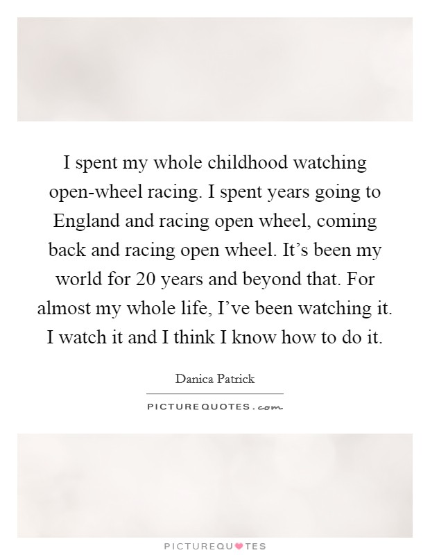 I spent my whole childhood watching open-wheel racing. I spent years going to England and racing open wheel, coming back and racing open wheel. It's been my world for 20 years and beyond that. For almost my whole life, I've been watching it. I watch it and I think I know how to do it Picture Quote #1