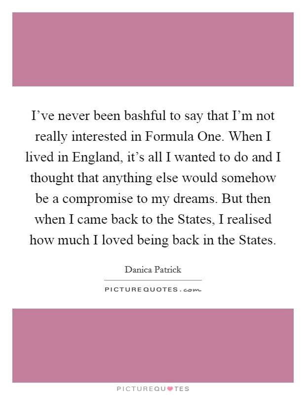 I've never been bashful to say that I'm not really interested in Formula One. When I lived in England, it's all I wanted to do and I thought that anything else would somehow be a compromise to my dreams. But then when I came back to the States, I realised how much I loved being back in the States Picture Quote #1