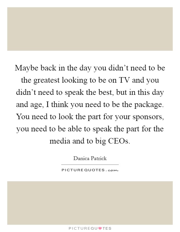 Maybe back in the day you didn't need to be the greatest looking to be on TV and you didn't need to speak the best, but in this day and age, I think you need to be the package. You need to look the part for your sponsors, you need to be able to speak the part for the media and to big CEOs Picture Quote #1