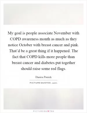 My goal is people associate November with COPD awareness month as much as they notice October with breast cancer and pink. That’d be a great thing if it happened. The fact that COPD kills more people than breast cancer and diabetes put together should raise some red flags Picture Quote #1