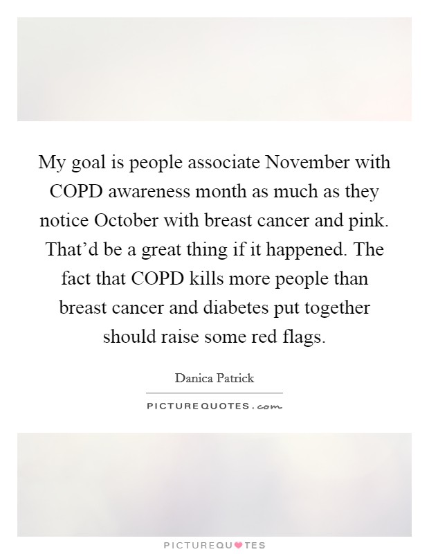 My goal is people associate November with COPD awareness month as much as they notice October with breast cancer and pink. That'd be a great thing if it happened. The fact that COPD kills more people than breast cancer and diabetes put together should raise some red flags Picture Quote #1