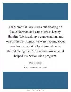 On Memorial Day, I was out floating on Lake Norman and came across Denny Hamlin. We struck up a conversation, and one of the first things we were talking about was how much it helped him when he started racing the Cup car and how much it helped his Nationwide program Picture Quote #1