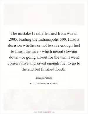 The mistake I really learned from was in 2005, leading the Indianapolis 500. I had a decision whether or not to save enough fuel to finish the race - which meant slowing down - or going all-out for the win. I went conservative and saved enough fuel to go to the end but finished fourth Picture Quote #1