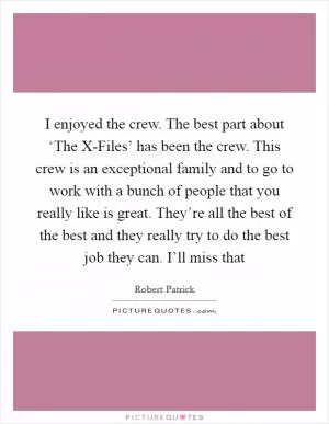 I enjoyed the crew. The best part about ‘The X-Files’ has been the crew. This crew is an exceptional family and to go to work with a bunch of people that you really like is great. They’re all the best of the best and they really try to do the best job they can. I’ll miss that Picture Quote #1