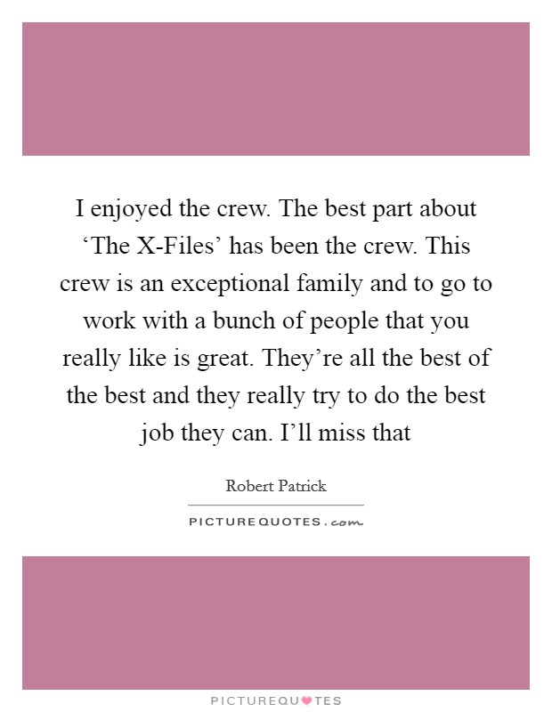 I enjoyed the crew. The best part about ‘The X-Files' has been the crew. This crew is an exceptional family and to go to work with a bunch of people that you really like is great. They're all the best of the best and they really try to do the best job they can. I'll miss that Picture Quote #1