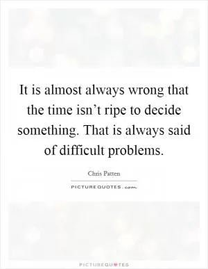 It is almost always wrong that the time isn’t ripe to decide something. That is always said of difficult problems Picture Quote #1