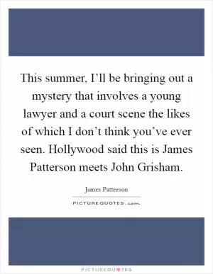 This summer, I’ll be bringing out a mystery that involves a young lawyer and a court scene the likes of which I don’t think you’ve ever seen. Hollywood said this is James Patterson meets John Grisham Picture Quote #1