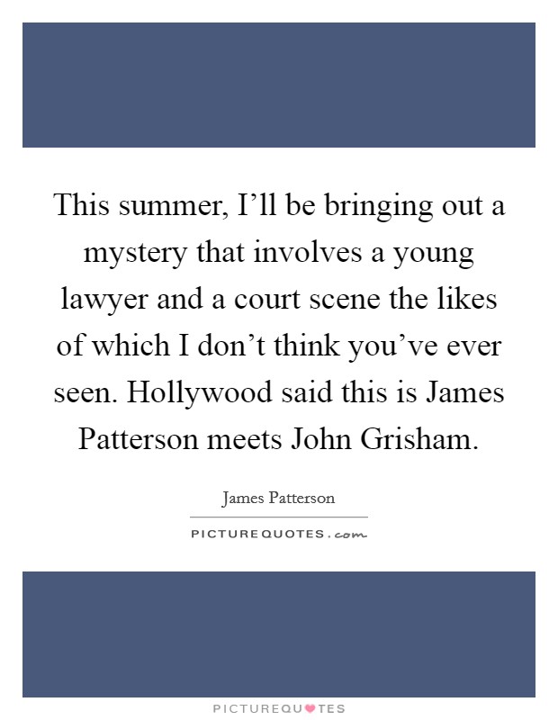 This summer, I'll be bringing out a mystery that involves a young lawyer and a court scene the likes of which I don't think you've ever seen. Hollywood said this is James Patterson meets John Grisham Picture Quote #1