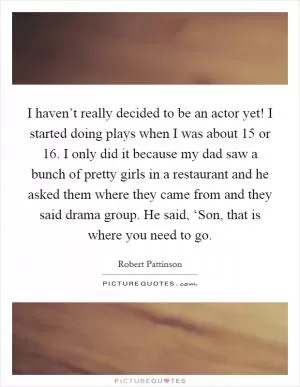 I haven’t really decided to be an actor yet! I started doing plays when I was about 15 or 16. I only did it because my dad saw a bunch of pretty girls in a restaurant and he asked them where they came from and they said drama group. He said, ‘Son, that is where you need to go Picture Quote #1