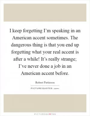 I keep forgetting I’m speaking in an American accent sometimes. The dangerous thing is that you end up forgetting what your real accent is after a while! It’s really strange; I’ve never done a job in an American accent before Picture Quote #1