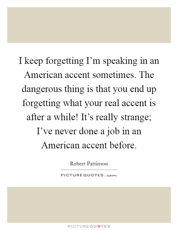 I keep forgetting I'm speaking in an American accent sometimes. The dangerous thing is that you end up forgetting what your real accent is after a while! It's really strange; I've never done a job in an American accent before Picture Quote #1