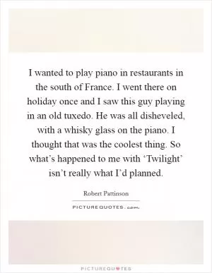 I wanted to play piano in restaurants in the south of France. I went there on holiday once and I saw this guy playing in an old tuxedo. He was all disheveled, with a whisky glass on the piano. I thought that was the coolest thing. So what’s happened to me with ‘Twilight’ isn’t really what I’d planned Picture Quote #1