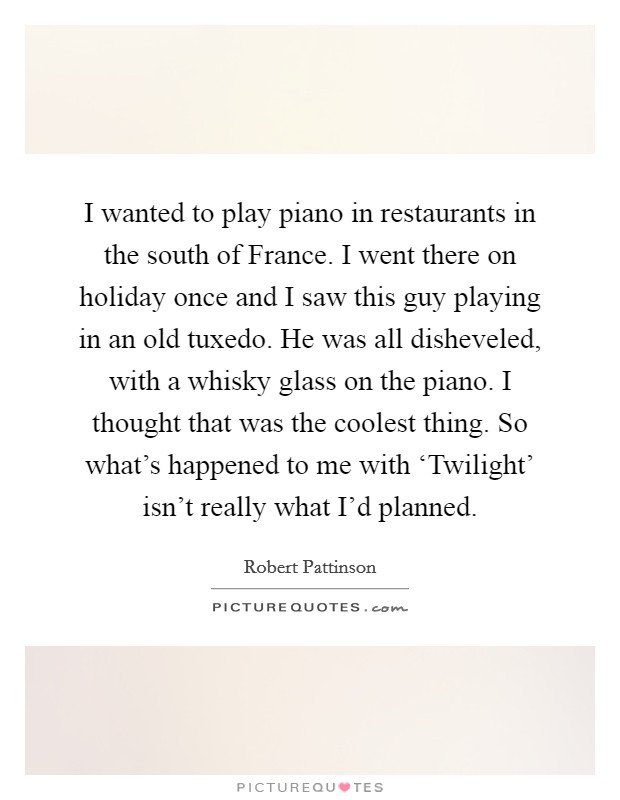 I wanted to play piano in restaurants in the south of France. I went there on holiday once and I saw this guy playing in an old tuxedo. He was all disheveled, with a whisky glass on the piano. I thought that was the coolest thing. So what's happened to me with ‘Twilight' isn't really what I'd planned Picture Quote #1