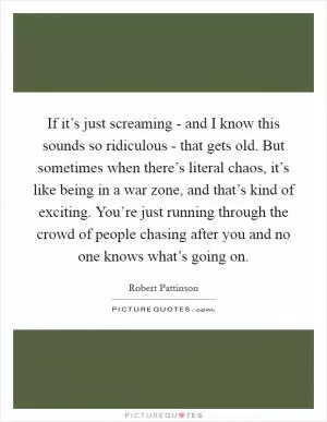 If it’s just screaming - and I know this sounds so ridiculous - that gets old. But sometimes when there’s literal chaos, it’s like being in a war zone, and that’s kind of exciting. You’re just running through the crowd of people chasing after you and no one knows what’s going on Picture Quote #1