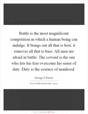 Battle is the most magnificent competition in which a human being can indulge. It brings out all that is best; it removes all that is base. All men are afraid in battle. The coward is the one who lets his fear overcome his sense of duty. Duty is the essence of manhood Picture Quote #1