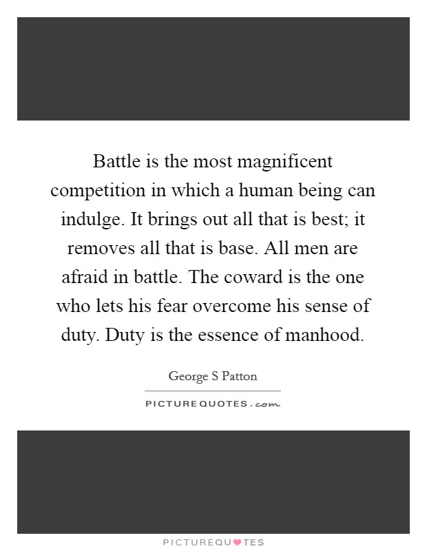 Battle is the most magnificent competition in which a human being can indulge. It brings out all that is best; it removes all that is base. All men are afraid in battle. The coward is the one who lets his fear overcome his sense of duty. Duty is the essence of manhood Picture Quote #1