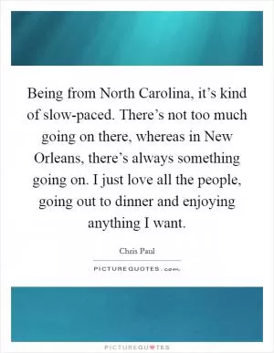 Being from North Carolina, it’s kind of slow-paced. There’s not too much going on there, whereas in New Orleans, there’s always something going on. I just love all the people, going out to dinner and enjoying anything I want Picture Quote #1