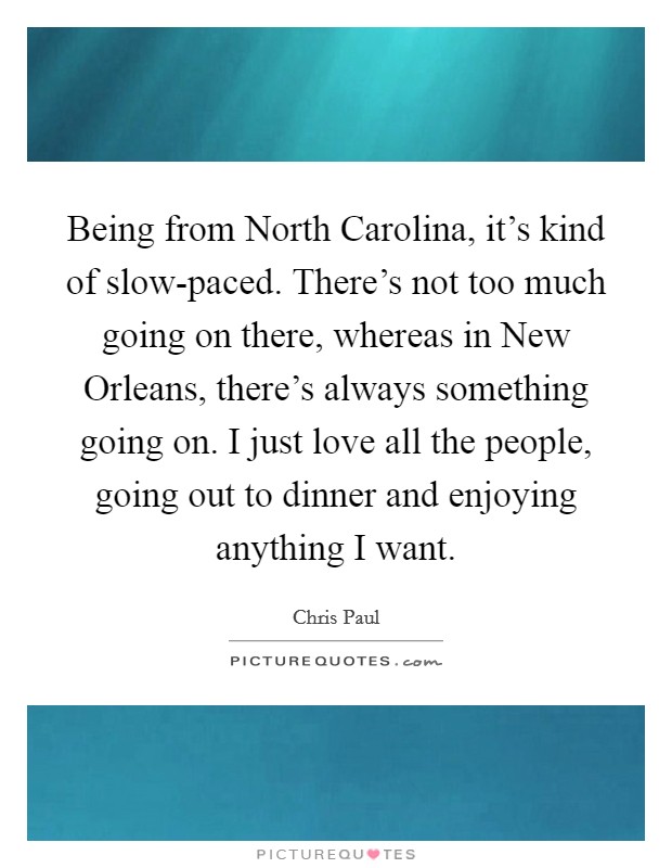 Being from North Carolina, it's kind of slow-paced. There's not too much going on there, whereas in New Orleans, there's always something going on. I just love all the people, going out to dinner and enjoying anything I want Picture Quote #1