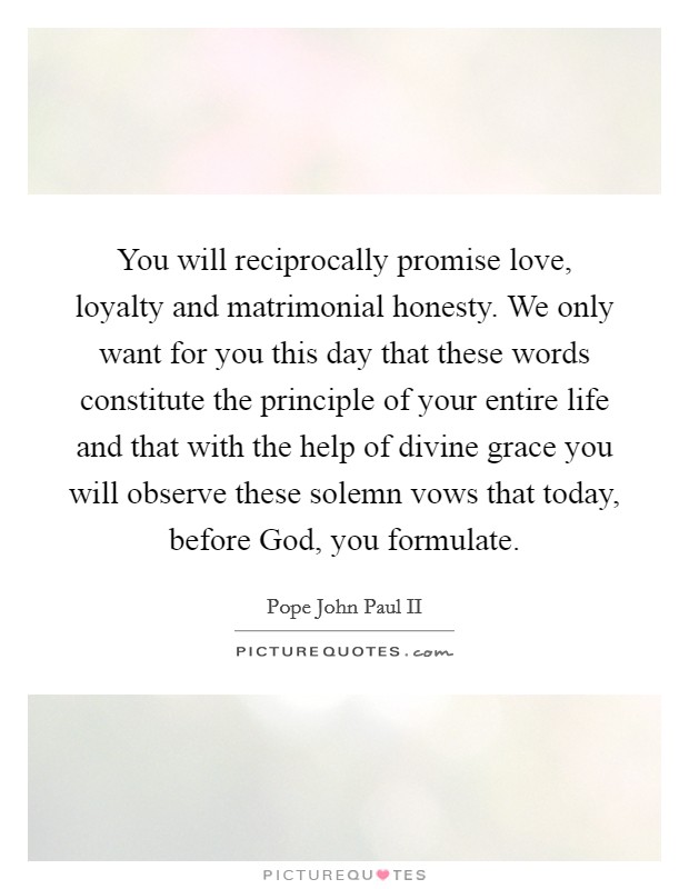 You will reciprocally promise love, loyalty and matrimonial honesty. We only want for you this day that these words constitute the principle of your entire life and that with the help of divine grace you will observe these solemn vows that today, before God, you formulate Picture Quote #1