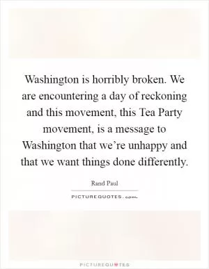 Washington is horribly broken. We are encountering a day of reckoning and this movement, this Tea Party movement, is a message to Washington that we’re unhappy and that we want things done differently Picture Quote #1