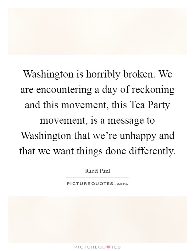 Washington is horribly broken. We are encountering a day of reckoning and this movement, this Tea Party movement, is a message to Washington that we're unhappy and that we want things done differently Picture Quote #1