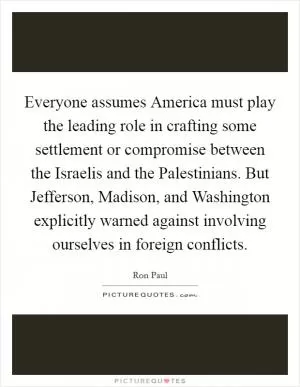 Everyone assumes America must play the leading role in crafting some settlement or compromise between the Israelis and the Palestinians. But Jefferson, Madison, and Washington explicitly warned against involving ourselves in foreign conflicts Picture Quote #1