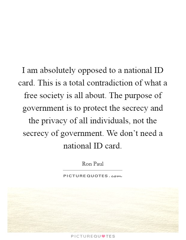 I am absolutely opposed to a national ID card. This is a total contradiction of what a free society is all about. The purpose of government is to protect the secrecy and the privacy of all individuals, not the secrecy of government. We don't need a national ID card Picture Quote #1