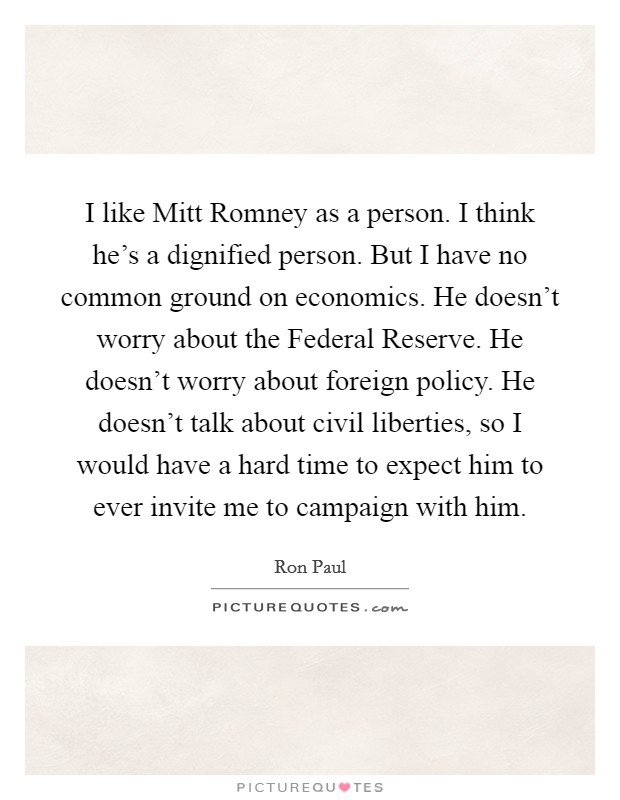 I like Mitt Romney as a person. I think he's a dignified person. But I have no common ground on economics. He doesn't worry about the Federal Reserve. He doesn't worry about foreign policy. He doesn't talk about civil liberties, so I would have a hard time to expect him to ever invite me to campaign with him Picture Quote #1
