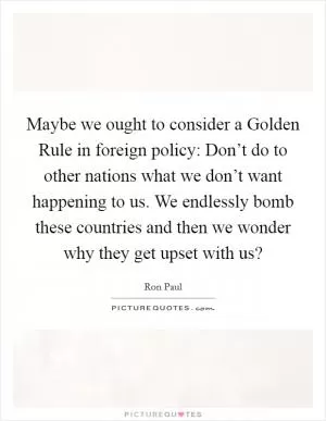 Maybe we ought to consider a Golden Rule in foreign policy: Don’t do to other nations what we don’t want happening to us. We endlessly bomb these countries and then we wonder why they get upset with us? Picture Quote #1