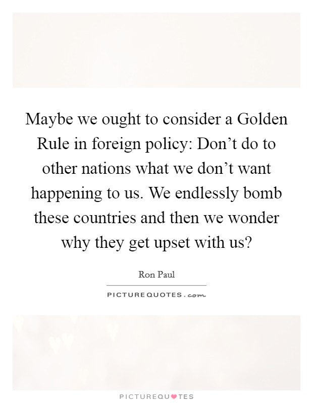 Maybe we ought to consider a Golden Rule in foreign policy: Don't do to other nations what we don't want happening to us. We endlessly bomb these countries and then we wonder why they get upset with us? Picture Quote #1