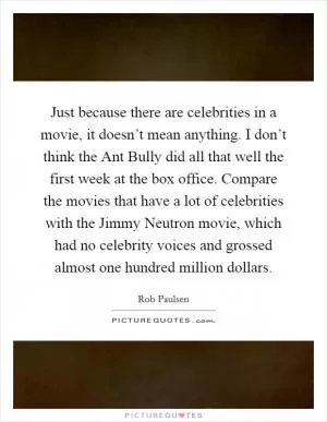 Just because there are celebrities in a movie, it doesn’t mean anything. I don’t think the Ant Bully did all that well the first week at the box office. Compare the movies that have a lot of celebrities with the Jimmy Neutron movie, which had no celebrity voices and grossed almost one hundred million dollars Picture Quote #1