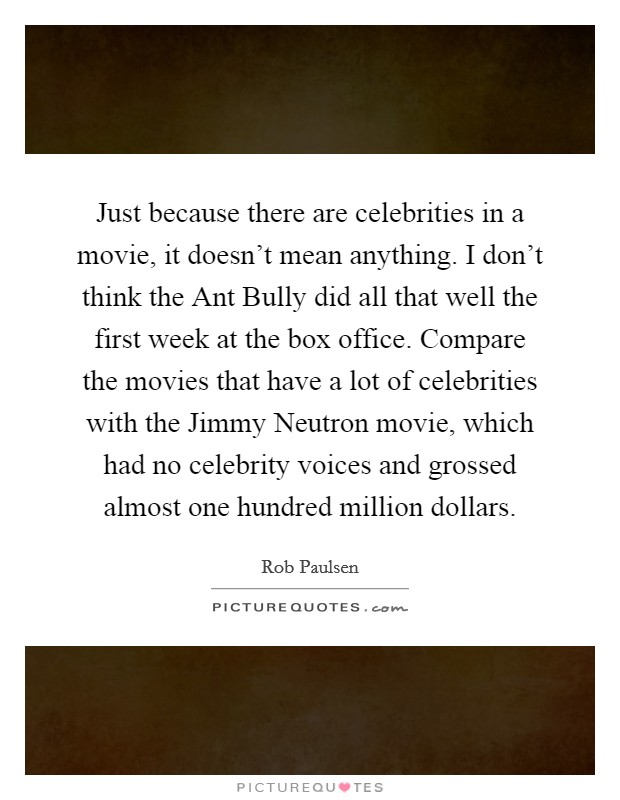 Just because there are celebrities in a movie, it doesn't mean anything. I don't think the Ant Bully did all that well the first week at the box office. Compare the movies that have a lot of celebrities with the Jimmy Neutron movie, which had no celebrity voices and grossed almost one hundred million dollars Picture Quote #1