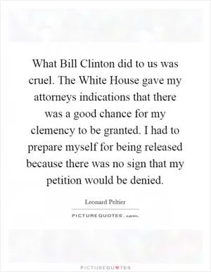 What Bill Clinton did to us was cruel. The White House gave my attorneys indications that there was a good chance for my clemency to be granted. I had to prepare myself for being released because there was no sign that my petition would be denied Picture Quote #1