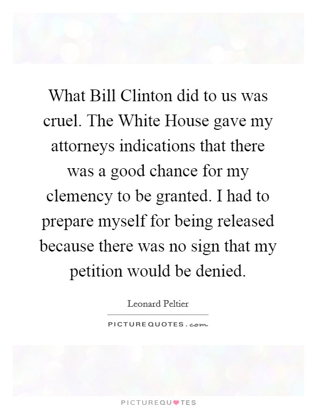 What Bill Clinton did to us was cruel. The White House gave my attorneys indications that there was a good chance for my clemency to be granted. I had to prepare myself for being released because there was no sign that my petition would be denied Picture Quote #1