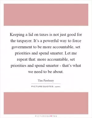 Keeping a lid on taxes is not just good for the taxpayer. It’s a powerful way to force government to be more accountable, set priorities and spend smarter. Let me repeat that: more accountable, set priorities and spend smarter - that’s what we need to be about Picture Quote #1