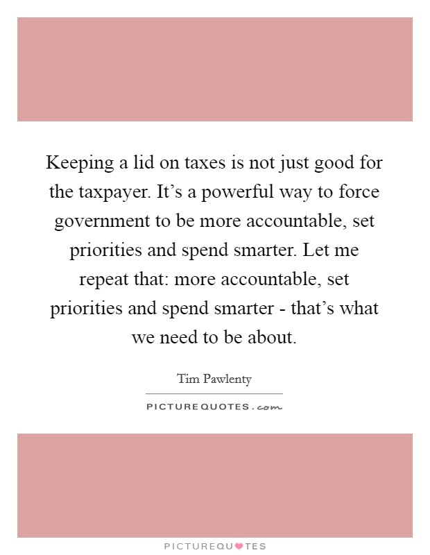 Keeping a lid on taxes is not just good for the taxpayer. It's a powerful way to force government to be more accountable, set priorities and spend smarter. Let me repeat that: more accountable, set priorities and spend smarter - that's what we need to be about Picture Quote #1