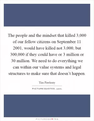The people and the mindset that killed 3,000 of our fellow citizens on September 11 2001, would have killed not 3,000, but 300,000 if they could have or 3 million or 30 million. We need to do everything we can within our value systems and legal structures to make sure that doesn’t happen Picture Quote #1
