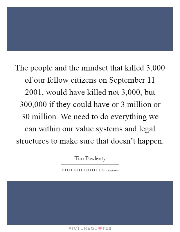 The people and the mindset that killed 3,000 of our fellow citizens on September 11 2001, would have killed not 3,000, but 300,000 if they could have or 3 million or 30 million. We need to do everything we can within our value systems and legal structures to make sure that doesn't happen Picture Quote #1