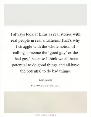I always look at films as real stories with real people in real situations. That’s why I struggle with the whole notion of calling someone the ‘good guy’ or the ‘bad guy,’ because I think we all have potential to do good things and all have the potential to do bad things Picture Quote #1