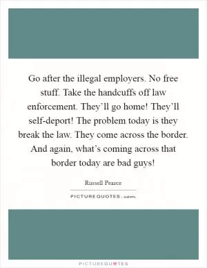 Go after the illegal employers. No free stuff. Take the handcuffs off law enforcement. They’ll go home! They’ll self-deport! The problem today is they break the law. They come across the border. And again, what’s coming across that border today are bad guys! Picture Quote #1