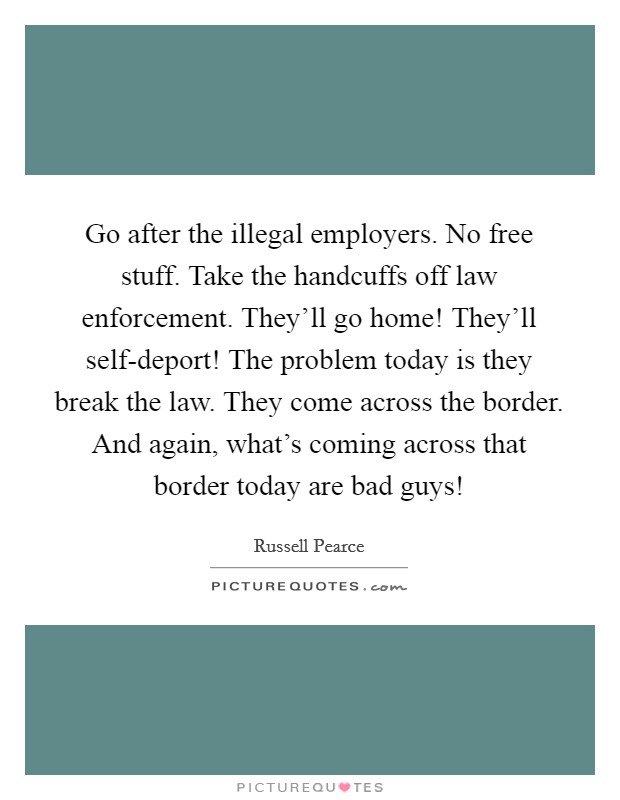 Go after the illegal employers. No free stuff. Take the handcuffs off law enforcement. They'll go home! They'll self-deport! The problem today is they break the law. They come across the border. And again, what's coming across that border today are bad guys! Picture Quote #1