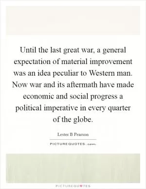 Until the last great war, a general expectation of material improvement was an idea peculiar to Western man. Now war and its aftermath have made economic and social progress a political imperative in every quarter of the globe Picture Quote #1